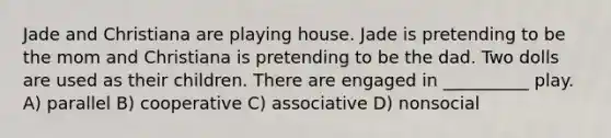 Jade and Christiana are playing house. Jade is pretending to be the mom and Christiana is pretending to be the dad. Two dolls are used as their children. There are engaged in __________ play. A) parallel B) cooperative C) associative D) nonsocial