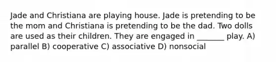 Jade and Christiana are playing house. Jade is pretending to be the mom and Christiana is pretending to be the dad. Two dolls are used as their children. They are engaged in _______ play. A) parallel B) cooperative C) associative D) nonsocial