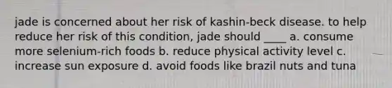 jade is concerned about her risk of kashin-beck disease. to help reduce her risk of this condition, jade should ____ a. consume more selenium-rich foods b. reduce physical activity level c. increase sun exposure d. avoid foods like brazil nuts and tuna