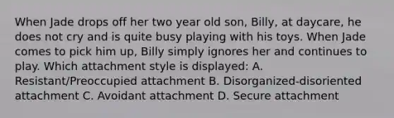 When Jade drops off her two year old son, Billy, at daycare, he does not cry and is quite busy playing with his toys. When Jade comes to pick him up, Billy simply ignores her and continues to play. Which attachment style is displayed: A. Resistant/Preoccupied attachment B. Disorganized-disoriented attachment C. Avoidant attachment D. Secure attachment