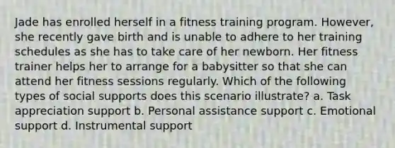 Jade has enrolled herself in a fitness training program. However, she recently gave birth and is unable to adhere to her training schedules as she has to take care of her newborn. Her fitness trainer helps her to arrange for a babysitter so that she can attend her fitness sessions regularly. Which of the following types of social supports does this scenario illustrate? a. Task appreciation support b. Personal assistance support c. Emotional support d. Instrumental support