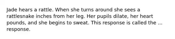 Jade hears a rattle. When she turns around she sees a rattlesnake inches from her leg. Her pupils dilate, her heart pounds, and she begins to sweat. This response is called the ... response.