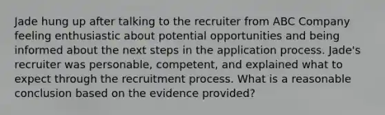 Jade hung up after talking to the recruiter from ABC Company feeling enthusiastic about potential opportunities and being informed about the next steps in the application process. Jade's recruiter was personable, competent, and explained what to expect through the recruitment process. What is a reasonable conclusion based on the evidence provided?