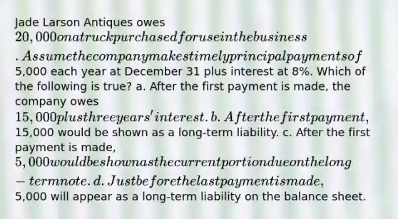 Jade Larson Antiques owes 20,000 on a truck purchased for use in the business. Assume the company makes timely principal payments of5,000 each year at December 31 plus interest at 8%. Which of the following is true? a. After the first payment is made, the company owes 15,000 plus three years' interest. b. After the first payment,15,000 would be shown as a long-term liability. c. After the first payment is made, 5,000 would be shown as the current portion due on the long-term note. d. Just before the last payment is made,5,000 will appear as a long-term liability on the balance sheet.