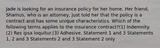 Jade is looking for an insurance policy for her home. Her friend, Shamus, who is an attorney, just told her that the policy is a contract and has some unique characteristics. Which of the following terms applies to the insurance contract?(1) Indemnity.(2) Res ipsa loquitur.(3) Adhesive. Statement 1 and 3 Statements 1, 2 and 3 Statements 2 and 3 Statement 2 only