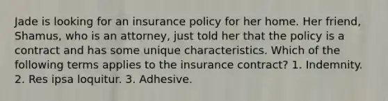 Jade is looking for an insurance policy for her home. Her friend, Shamus, who is an attorney, just told her that the policy is a contract and has some unique characteristics. Which of the following terms applies to the insurance contract? 1. Indemnity. 2. Res ipsa loquitur. 3. Adhesive.