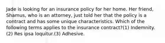 Jade is looking for an insurance policy for her home. Her friend, Shamus, who is an attorney, just told her that the policy is a contract and has some unique characteristics. Which of the following terms applies to the insurance contract?(1) Indemnity.(2) Res ipsa loquitur.(3) Adhesive.