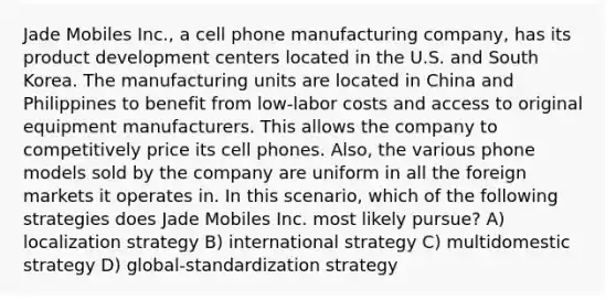 Jade Mobiles Inc., a cell phone manufacturing company, has its product development centers located in the U.S. and South Korea. The manufacturing units are located in China and Philippines to benefit from low-labor costs and access to original equipment manufacturers. This allows the company to competitively price its cell phones. Also, the various phone models sold by the company are uniform in all the foreign markets it operates in. In this scenario, which of the following strategies does Jade Mobiles Inc. most likely pursue? A) localization strategy B) international strategy C) multidomestic strategy D) global-standardization strategy