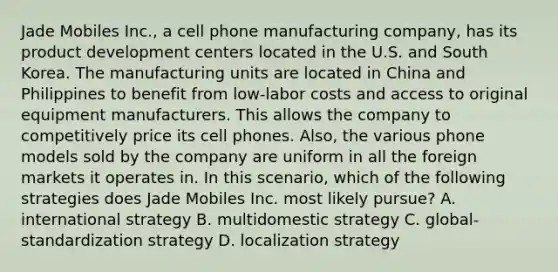 Jade Mobiles Inc., a cell phone manufacturing company, has its product development centers located in the U.S. and South Korea. The manufacturing units are located in China and Philippines to benefit from low-labor costs and access to original equipment manufacturers. This allows the company to competitively price its cell phones. Also, the various phone models sold by the company are uniform in all the foreign markets it operates in. In this scenario, which of the following strategies does Jade Mobiles Inc. most likely pursue? A. international strategy B. multidomestic strategy C. global-standardization strategy D. localization strategy