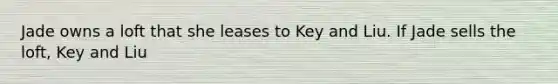 Jade owns a loft that she leases to Key and Liu. If Jade sells the loft, Key and Liu