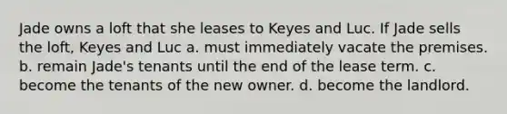 Jade owns a loft that she leases to Keyes and Luc. If Jade sells the loft, Keyes and Luc a. must immediately vacate the premises. b. remain Jade's tenants until the end of the lease term. c. become the tenants of the new owner. d. become the landlord.