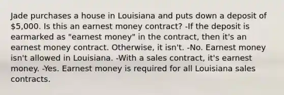 Jade purchases a house in Louisiana and puts down a deposit of 5,000. Is this an earnest money contract? -If the deposit is earmarked as "earnest money" in the contract, then it's an earnest money contract. Otherwise, it isn't. -No. Earnest money isn't allowed in Louisiana. -With a sales contract, it's earnest money. -Yes. Earnest money is required for all Louisiana sales contracts.