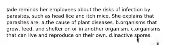 Jade reminds her employees about the risks of infection by parasites, such as head lice and itch mice. She explains that parasites are: a.the cause of plant diseases. b.organisms that grow, feed, and shelter on or in another organism. c.organisms that can live and reproduce on their own. d.inactive spores.