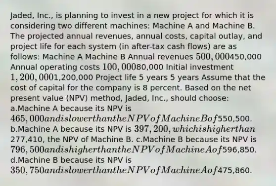 Jaded, Inc., is planning to invest in a new project for which it is considering two different machines: Machine A and Machine B. The projected annual revenues, annual costs, capital outlay, and project life for each system (in after-tax cash flows) are as follows: Machine A Machine B Annual revenues 500,000450,000 Annual operating costs 100,00080,000 Initial investment 1,200,0001,200,000 Project life 5 years 5 years Assume that the cost of capital for the company is 8 percent. Based on the net present value (NPV) method, Jaded, Inc., should choose: a.Machine A because its NPV is 465,000 and is lower than the NPV of Machine B of550,500. b.Machine A because its NPV is 397,200, which is higher than277,410, the NPV of Machine B. c.Machine B because its NPV is 796,500 and is higher than the NPV of Machine A of596,850. d.Machine B because its NPV is 350,750 and is lower than the NPV of Machine A of475,860.