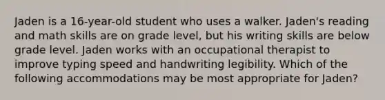 Jaden is a 16-year-old student who uses a walker. Jaden's reading and math skills are on grade level, but his writing skills are below grade level. Jaden works with an occupational therapist to improve typing speed and handwriting legibility. Which of the following accommodations may be most appropriate for Jaden?