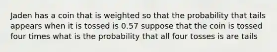 Jaden has a coin that is weighted so that the probability that tails appears when it is tossed is 0.57 suppose that the coin is tossed four times what is the probability that all four tosses is are tails