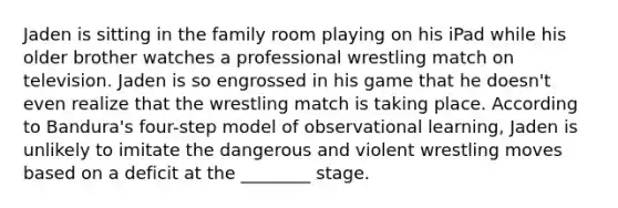 Jaden is sitting in the family room playing on his iPad while his older brother watches a professional wrestling match on television. Jaden is so engrossed in his game that he doesn't even realize that the wrestling match is taking place. According to Bandura's four-step model of observational learning, Jaden is unlikely to imitate the dangerous and violent wrestling moves based on a deficit at the ________ stage.