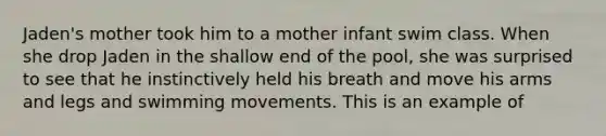 Jaden's mother took him to a mother infant swim class. When she drop Jaden in the shallow end of the pool, she was surprised to see that he instinctively held his breath and move his arms and legs and swimming movements. This is an example of