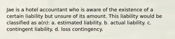 Jae is a hotel accountant who is aware of the existence of a certain liability but unsure of its amount. This liability would be classified as a(n): a. estimated liability. b. actual liability. c. contingent liability. d. loss contingency.