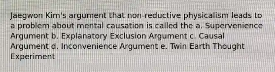 Jaegwon Kim's argument that non-reductive physicalism leads to a problem about mental causation is called the a. Supervenience Argument b. Explanatory Exclusion Argument c. Causal Argument d. Inconvenience Argument e. Twin Earth Thought Experiment