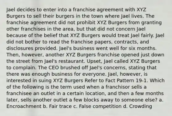 Jael decides to enter into a franchise agreement with XYZ Burgers to sell their burgers in the town where Jael lives. The franchise agreement did not prohibit XYZ Burgers from granting other franchises in the area, but that did not concern Jael because of the belief that XYZ Burgers would treat Jael fairly. Jael did not bother to read the franchise papers, contracts, and disclosures provided. Jael's business went well for six months. Then, however, another XYZ Burgers franchise opened just down the street from Jael's restaurant. Upset, Jael called XYZ Burgers to complain. The CEO brushed off Jael's concerns, stating that there was enough business for everyone. Jael, however, is interested in suing XYZ Burgers Refer to Fact Pattern 19-1. Which of the following is the term used when a franchisor sells a franchisee an outlet in a certain location, and then a few months later, sells another outlet a few blocks away to someone else? a. Encroachment b. Fair trace c. False competition d. Crowding