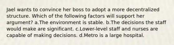 Jael wants to convince her boss to adopt a more decentralized structure. Which of the following factors will support her argument? a.The environment is stable. b.The decisions the staff would make are significant. c.Lower-level staff and nurses are capable of making decisions. d.Metro is a large hospital.