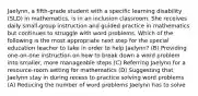 Jaelynn, a fifth-grade student with a specific learning disability (SLD) in mathematics, is in an inclusion classroom. She receives daily small-group instruction and guided practice in mathematics but continues to struggle with word problems. Which of the following is the most appropriate next step for the special education teacher to take in order to help Jaelynn? (B) Providing one-on-one instruction on how to break down a word problem into smaller, more manageable steps (C) Referring Jaelynn for a resource-room setting for mathematics (D) Suggesting that Jaelynn stay in during recess to practice solving word problems (A) Reducing the number of word problems Jaelynn has to solve