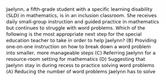 Jaelynn, a fifth-grade student with a specific learning disability (SLD) in mathematics, is in an inclusion classroom. She receives daily small-group instruction and guided practice in mathematics but continues to struggle with word problems. Which of the following is the most appropriate next step for the special education teacher to take in order to help Jaelynn? (B) Providing one-on-one instruction on how to break down a word problem into smaller, more manageable steps (C) Referring Jaelynn for a resource-room setting for mathematics (D) Suggesting that Jaelynn stay in during recess to practice solving word problems (A) Reducing the number of word problems Jaelynn has to solve