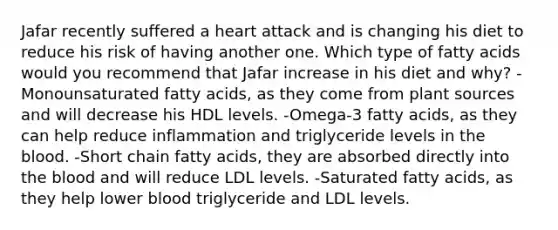 Jafar recently suffered a heart attack and is changing his diet to reduce his risk of having another one. Which type of fatty acids would you recommend that Jafar increase in his diet and why? -Monounsaturated fatty acids, as they come from plant sources and will decrease his HDL levels. -Omega-3 fatty acids, as they can help reduce inflammation and triglyceride levels in the blood. -Short chain fatty acids, they are absorbed directly into the blood and will reduce LDL levels. -Saturated fatty acids, as they help lower blood triglyceride and LDL levels.