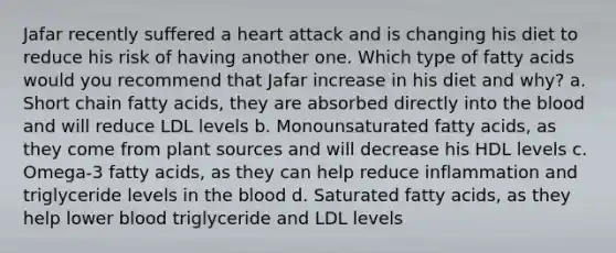 Jafar recently suffered a heart attack and is changing his diet to reduce his risk of having another one. Which type of fatty acids would you recommend that Jafar increase in his diet and why? a. Short chain fatty acids, they are absorbed directly into <a href='https://www.questionai.com/knowledge/k7oXMfj7lk-the-blood' class='anchor-knowledge'>the blood</a> and will reduce LDL levels b. Monounsaturated fatty acids, as they come from plant sources and will decrease his HDL levels c. Omega-3 fatty acids, as they can help reduce inflammation and triglyceride levels in the blood d. Saturated fatty acids, as they help lower blood triglyceride and LDL levels