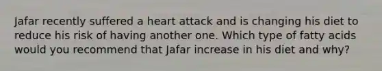 Jafar recently suffered a heart attack and is changing his diet to reduce his risk of having another one. Which type of fatty acids would you recommend that Jafar increase in his diet and why?