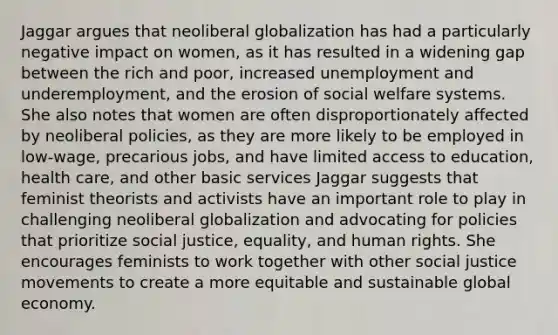 Jaggar argues that neoliberal globalization has had a particularly negative impact on women, as it has resulted in a widening gap between the rich and poor, increased unemployment and underemployment, and the erosion of social welfare systems. She also notes that women are often disproportionately affected by neoliberal policies, as they are more likely to be employed in low-wage, precarious jobs, and have limited access to education, health care, and other basic services Jaggar suggests that feminist theorists and activists have an important role to play in challenging neoliberal globalization and advocating for policies that prioritize social justice, equality, and human rights. She encourages feminists to work together with other social justice movements to create a more equitable and sustainable global economy.