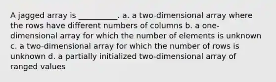 A jagged array is __________. a. a two-dimensional array where the rows have different numbers of columns b. a one-dimensional array for which the number of elements is unknown c. a two-dimensional array for which the number of rows is unknown d. a partially initialized two-dimensional array of ranged values