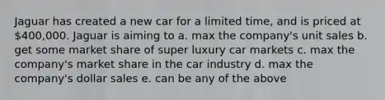 Jaguar has created a new car for a limited time, and is priced at 400,000. Jaguar is aiming to a. max the company's unit sales b. get some market share of super luxury car markets c. max the company's market share in the car industry d. max the company's dollar sales e. can be any of the above