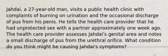 Jahdai, a 27-year-old man, visits a public health clinic with complaints of burning on urination and the occasional discharge of pus from his penis. He tells the health care provider that he had unprotected sex with a partner approximately one week ago. The health care provider assesses Jahdai's genital area and notes a small discharge of pus from the urethral orifice. What condition do you think might be causing Jahdai's symptoms?