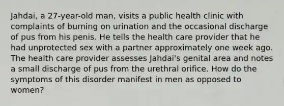 Jahdai, a 27-year-old man, visits a public health clinic with complaints of burning on urination and the occasional discharge of pus from his penis. He tells the health care provider that he had unprotected sex with a partner approximately one week ago. The health care provider assesses Jahdai's genital area and notes a small discharge of pus from the urethral orifice. How do the symptoms of this disorder manifest in men as opposed to women?