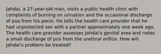 Jahdai, a 27-year-old man, visits a public health clinic with complaints of burning on urination and the occasional discharge of pus from his penis. He tells the health care provider that he had unprotected sex with a partner approximately one week ago. The health care provider assesses Jahdai's genital area and notes a small discharge of pus from the urethral orifice. How will Jahdai's problem be treated?