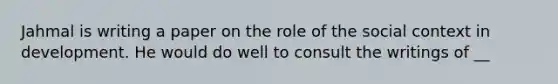 Jahmal is writing a paper on the role of the social context in development. He would do well to consult the writings of __