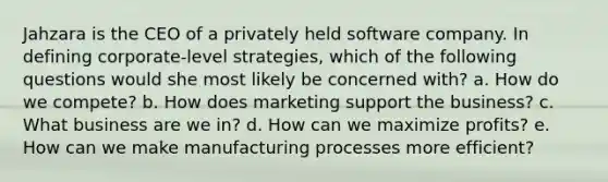 Jahzara is the CEO of a privately held software company. In defining corporate-level strategies, which of the following questions would she most likely be concerned with? a. How do we compete? b. How does marketing support the business? c. What business are we in? d. How can we maximize profits? e. How can we make manufacturing processes more efficient?