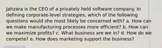 Jahzara is the CEO of a privately held software company. In defining corporate-level strategies, which of the following questions would she most likely be concerned with? a. How can we make manufacturing processes more efficient? b. How can we maximize profits? c. What business are we in? d. How do we compete? e. How does marketing support the business?