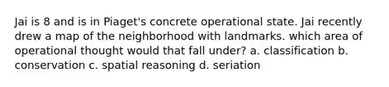 Jai is 8 and is in Piaget's concrete operational state. Jai recently drew a map of the neighborhood with landmarks. which area of operational thought would that fall under? a. classification b. conservation c. spatial reasoning d. seriation