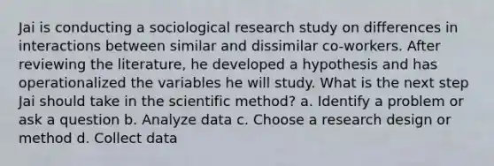 Jai is conducting a sociological research study on differences in interactions between similar and dissimilar co-workers. After reviewing the literature, he developed a hypothesis and has operationalized the variables he will study. What is the next step Jai should take in the scientific method? a. Identify a problem or ask a question b. Analyze data c. Choose a research design or method d. Collect data