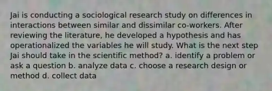 Jai is conducting a sociological research study on differences in interactions between similar and dissimilar co-workers. After reviewing the literature, he developed a hypothesis and has operationalized the variables he will study. What is the next step Jai should take in the scientific method? a. identify a problem or ask a question b. analyze data c. choose a research design or method d. collect data