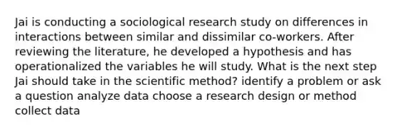 Jai is conducting a sociological research study on differences in interactions between similar and dissimilar co-workers. After reviewing the literature, he developed a hypothesis and has operationalized the variables he will study. What is the next step Jai should take in the scientific method? identify a problem or ask a question analyze data choose a research design or method collect data