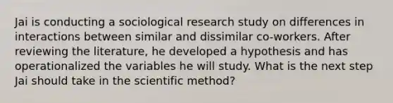 Jai is conducting a sociological research study on differences in interactions between similar and dissimilar co-workers. After reviewing the literature, he developed a hypothesis and has operationalized the variables he will study. What is the next step Jai should take in the scientific method?