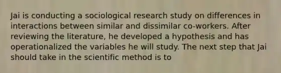 Jai is conducting a sociological research study on differences in interactions between similar and dissimilar co-workers. After reviewing the literature, he developed a hypothesis and has operationalized the variables he will study. The next step that Jai should take in the scientific method is to