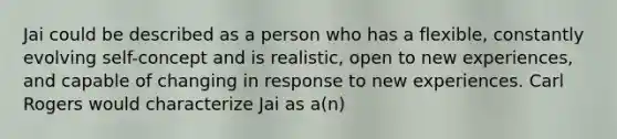 Jai could be described as a person who has a flexible, constantly evolving self-concept and is realistic, open to new experiences, and capable of changing in response to new experiences. Carl Rogers would characterize Jai as a(n)