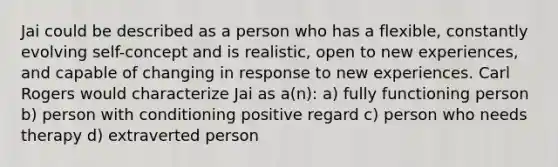 Jai could be described as a person who has a flexible, constantly evolving self-concept and is realistic, open to new experiences, and capable of changing in response to new experiences. Carl Rogers would characterize Jai as a(n): a) fully functioning person b) person with conditioning positive regard c) person who needs therapy d) extraverted person