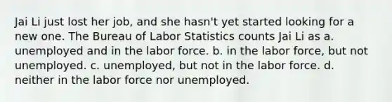 Jai Li just lost her job, and she hasn't yet started looking for a new one. The Bureau of Labor Statistics counts Jai Li as a. unemployed and in the labor force. b. in the labor force, but not unemployed. c. unemployed, but not in the labor force. d. neither in the labor force nor unemployed.