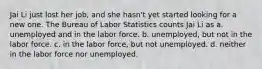 Jai Li just lost her job, and she hasn't yet started looking for a new one. The Bureau of Labor Statistics counts Jai Li as a. unemployed and in the labor force. b. unemployed, but not in the labor force. c. in the labor force, but not unemployed. d. neither in the labor force nor unemployed.